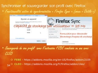 Synchroniser et sauvegarder son profil avec Firefox
• Fonctionnalité native de synchronisation « Firefox Sync » (menu « Outils »)


           Capacité de stockage par utilisateur = 25 Mo
                     xxxx
                     xxx0
                     xxxx
                                               Formulaire pour demander
                                               davantage d’espace de stockage



• Sauvegarde de son profil avec l’extension FEBE combinée ou non avec
  CLEO
          FEBE - https://addons.mozilla.org/en-US/firefox/addon/2109
          CLEO - https://addons.mozilla.org/fr/firefox/addon/cleo/
    54
 