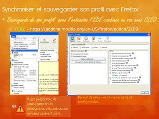 Synchroniser et sauvegarder son profil avec Firefox
• Sauvegarde de son profil avec l’extension FEBE combinée ou non avec CLEO
    FEBE - https://addons.mozilla.org/en-US/firefox/addon/2109




                                      Permet de faire une sauvegarde de sa
            Il est préférable de
                                      configuration.
            sauvegarder les
    55      extensions volumineuses
            comme zotero à part.
 