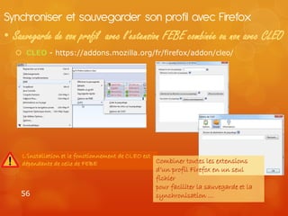 Synchroniser et sauvegarder son profil avec Firefox
• Sauvegarde de son profil avec l’extension FEBE combinée ou non avec CLEO
    CLEO - https://addons.mozilla.org/fr/firefox/addon/cleo/




    L’installation et le fonctionnement de CLEO est
    dépendante de celle de FEBE                     Combiner toutes les extensions
                                                  d’un profil Firefox en un seul
                                                  fichier
                                                  pour faciliter la sauvegarde et la
    56                                            synchronisation …
 