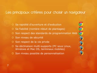 Les principaux critères pour choisir un navigateur

     Sa rapidité d’ouverture et d’exécution
     Sa fiabilité (nombre réduit de plantages)
     Son respect des standards de programmation Web
     Son niveau de sécurité
     Son respect de la vie privée
     Sa déclinaison multi-supports (PC sous Linux,
      Windows et Mac OS, terminaux mobiles)
     Son niveau possible de personnalisation



7
 