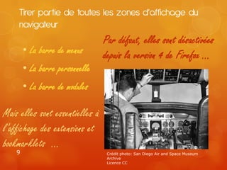 Tirer partie de toutes les zones d’affichage du
     navigateur
                                 Par défaut, elles sont désactivées
        • La barre de menus      depuis la version 4 de Firefox …
        • La barre personnelle
        • La barre de modules

Mais elles sont essentielles à
l’affichage des extensions et
bookmarklets …
    9                             Crédit photo: San Diego Air and Space Museum
                                  Archive
                                  Licence CC
 