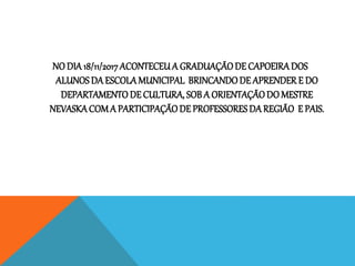 NO DIA18/11/2017ACONTECEUA GRADUAÇÃODE CAPOEIRADOS
ALUNOSDA ESCOLAMUNICIPAL BRINCANDODE APRENDERE DO
DEPARTAMENTODE CULTURA, SOB A ORIENTAÇÃODO MESTRE
NEVASKACOMA PARTICIPAÇÃODE PROFESSORESDAREGIÃO E PAIS.
 
