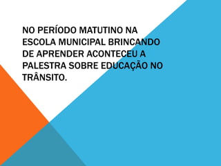 NO PERÍODO MATUTINO NA
ESCOLA MUNICIPAL BRINCANDO
DE APRENDER ACONTECEU A
PALESTRA SOBRE EDUCAÇÃO NO
TRÂNSITO.
 