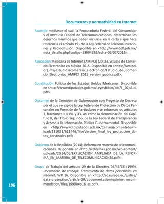 106
Documentos y normatividad en Internet
Acuerdo mediante el cual la Procuraduría Federal del Consumidor
y el Instituto Federal de Telecomunicaciones, determinan los
derechos mínimos que deben incluirse en la carta a que hace
referencia el artículo 191 de la Ley Federal de Telecomunicacio-
nes y Radiodifusión. Disponible en http://www.dof.gob.mx/
nota_detalle.php?codigo=5399492fecha=06/07/2015.
Asociación Mexicana de Internet (AMIPCI) (2015), Estudio de Comer-
cio Electrónico en México 2015. Disponible en https://amipci.
org.mx/estudios/comercio_electronico/Estudio_de_Comer-
cio_Electronico_AMIPCI_2015_version_publica.pdf.
Constitución Política de los Estados Unidos Mexicanos. Disponible
en http://www.diputados.gob.mx/LeyesBiblio/pdf/1_07jul14.
pdf.
Dictamen de la Comisión de Gobernación con Proyecto de Decreto
por el que se expide la Ley Federal de Protección de Datos Per-
sonales en Posesión de Particulares y se reforman los artículos
3, fracciones II y VII, y 33, así como la denominación del Capí-
tulo II, del Título Segundo, de la Ley Federal de Transparencia
y Acceso a la Información Pública Gubernamental. Disponible
en http://www3.diputados.gob.mx/camara/content/down-
load/231031/621446/file/Version_final_ley_proteccion_da-
tos_personales.pdf.
Gobierno de la República (2014), Reforma en materia de telecomuni-
caciones. Disponible en http://reformas.gob.mx/wp-content/
uploads/2014/06/EXPLICACION_AMPLIADA_DE_LA_REFOR-
MA_EN_MATERIA_DE_TELECOMUNICACIONES.pdf.
Grupo de Trabajo del artículo 29 de la Directiva 95/46/CE (1999),
Documento de trabajo: Tratamiento de datos personales en
Internet, WP 16. Disponible en http://ec.europa.eu/justice/
data-protection/article-29/documentation/opinion-recom-
mendation/files/1999/wp16_es.pdf.
 