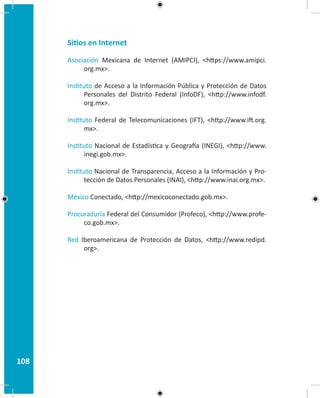 108
Sitios en Internet
Asociación Mexicana de Internet (AMIPCI), https://www.amipci.
org.mx.
Instituto de Acceso a la Información Pública y Protección de Datos
Personales del Distrito Federal (InfoDF), http://www.infodf.
org.mx.
Instituto Federal de Telecomunicaciones (IFT), http://www.ift.org.
mx.
Instituto Nacional de Estadística y Geografía (INEGI), http://www.
inegi.gob.mx.
Instituto Nacional de Transparencia, Acceso a la Información y Pro-
tección de Datos Personales (INAI), http://www.inai.org.mx.
México Conectado, http://mexicoconectado.gob.mx.
Procuraduría Federal del Consumidor (Profeco), http://www.profe-
co.gob.mx.
Red Iberoamericana de Protección de Datos, http://www.redipd.
org.
 