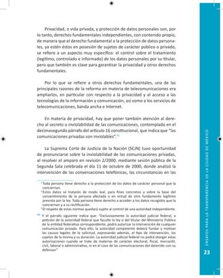 23
EnsayosparalatransparenciadelaciudaddeMéxico
Privacidad, o vida privada, y protección de datos personales son, por
lo tanto, derechos fundamentales independientes, con contenido propio,
de manera que el derecho fundamental a la protección de datos persona-
les, ya estén éstos en posesión de sujetos de carácter público o privado,
se refiere a un aspecto muy específico: el control sobre el tratamiento
(legítimo, controlado e informado) de los datos personales por su titular,
pero que también es clave para garantizar la privacidad y otros derechos
fundamentales.
Por lo que se refiere a otros derechos fundamentales, una de las
principales razones de la reforma en materia de telecomunicaciones era
ampliarlos, en particular con respecto a la privacidad y al acceso a las
tecnologías de la información y comunicación, así como a los servicios de
telecomunicaciones, banda ancha e Internet.
En materia de privacidad, hay que poner también atención al dere-
cho al secreto o inviolabilidad de las comunicaciones, contemplado en el
decimosegundo párrafo del artículo 16 constitucional, que indica que “las
comunicaciones privadas son inviolables”.30
La Suprema Corte de Justicia de la Nación (SCJN) tuvo oportunidad
de pronunciarse sobre la inviolabilidad de las comunicaciones privadas,
al resolver el amparo en revisión 2/2000, mediante sesión pública de la
Segunda Sala celebrada el día 11 de octubre de 2000, donde analizó la
intervención de las conversaciones telefónicas, las circunstancias en las
  1.
Toda persona tiene derecho a la protección de los datos de carácter personal que la
conciernan.
  2.
Estos datos se tratarán de modo leal, para fines concretos y sobre la base del
consentimiento de la persona afectada o en virtud de otro fundamento legítimo
previsto por la ley. Toda persona tiene derecho a acceder a los datos recogidos que la
conciernan y a su rectificación.
  3.
El respeto de estas normas quedará sujeto al control de una autoridad independiente.
30 Y el párrafo siguiente indica que: “Exclusivamente la autoridad judicial federal, a
petición de la autoridad federal que faculte la ley o del titular del Ministerio Público
de la entidad federativa correspondiente, podrá autorizar la intervención de cualquier
comunicación privada. Para ello, la autoridad competente deberá fundar y motivar
las causas legales de la solicitud, expresando además, el tipo de intervención, los
sujetos de la misma y su duración. La autoridad judicial federal no podrá otorgar estas
autorizaciones cuando se trate de materias de carácter electoral, fiscal, mercantil,
civil, laboral o administrativo, ni en el caso de las comunicaciones del detenido con su
defensor.”
 