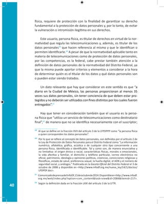 40
física, requiere de protección con la finalidad de garantizar su derecho
fundamental a la protección de datos personales y, por lo tanto, de evitar
la vulneración o intromisión ilegítima en sus derechos.
Este usuario, persona física, es titular de derechos en virtud de la nor-
matividad que regula las telecomunicaciones y, además, es titular de los
datos personales59
que hacen referencia al mismo y que le identifican o
permiten identificarle.60
A pesar de que la normatividad aplicable tanto en
materia de telecomunicaciones como de protección de datos personales,
por las competencias, es la federal, cabe prestar también atención a la
definición de datos personales de la normatividad del Distrito Federal, ya
que la misma puede aportar criterios y elementos a considerar a la hora
de determinar quién es el titular de los datos y qué datos personales son
o pueden estar siendo tratados.
Un dato relevante que hay que considerar en este sentido es que “a
diario en la Ciudad de México, las personas proporcionan al menos 35
veces sus datos personales, sin tener conciencia de que deben estar pro-
tegidos y no deberán ser utilizados con fines distintos por los cuales fueron
entregados”.61
Hay que tener en consideración también que el usuario es la perso-
na física que “utiliza un servicio de telecomunicaciones como destinatario
final”,62
de manera que no se identifica necesariamente con el suscriptor;
59 Al que se define en la fracción XVII del artículo 3 de la LFPDPPP como “la persona física
a quien corresponden los datos personales”.
60 Por lo que se refiere al concepto de datos personales, son definidos por el artículo 2 de
la Ley de Protección de Datos Personales para el Distrito Federal como “La información
numérica, alfabética, gráfica, acústica o de cualquier otro tipo concerniente a una
persona física, identificada o identificable. Tal y como son, de manera enunciativa y
no limitativa: el origen étnico o racial, características físicas, morales o emocionales,
la vida afectiva y familiar, el domicilio y teléfono particular, correo electrónico no
oficial, patrimonio, ideología y opiniones políticas, creencias, convicciones religiosas y
filosóficas, estado de salud, preferencia sexual, la huella digital, el ADN y el número de
seguridad social, y análogos.” Publicada en la Gaceta Oficial del Distrito Federal el 3 de
octubre de 2008 y disponible en http://www.infodf.org.mx/nueva_ley/14/1/doctos/
LPDPDF.doc.
61 ComunicadodeprensadelInfoDF,15deoctubrede2014.Disponibleenhttp://www.infodf.
org.mx/web/index.php?option=com_contenttask=viewid=2084Itemid=217.
62 Según la definición dada en la fracción LXXI del artículo 3 de la LFTR.
 
