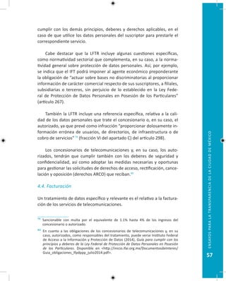 57
EnsayosparalatransparenciadelaciudaddeMéxico
cumplir con los demás principios, deberes y derechos aplicables, en el
caso de que utilice los datos personales del suscriptor para prestarle el
correspondiente servicio.
Cabe destacar que la LFTR incluye algunas cuestiones específicas,
como normatividad sectorial que complementa, en su caso, a la norma-
tividad general sobre protección de datos personales. Así, por ejemplo,
se indica que el IFT podrá imponer al agente económico preponderante
la obligación de “actuar sobre bases no discriminatorias al proporcionar
información de carácter comercial respecto de sus suscriptores, a filiales,
subsidiarias o terceros, sin perjuicio de lo establecido en la Ley Fede-
ral de Protección de Datos Personales en Posesión de los Particulares”
(artículo 267).
También la LFTR incluye una referencia específica, relativa a la cali-
dad de los datos personales que trate el concesionario o, en su caso, el
autorizado, ya que prevé como infracción “proporcionar dolosamente in-
formación errónea de usuarios, de directorios, de infraestructura o de
cobro de servicios” 79
(fracción VI del apartado C) del artículo 298).
Los concesionarios de telecomunicaciones y, en su caso, los auto-
rizados, tendrán que cumplir también con los deberes de seguridad y
confidencialidad, así como adoptar las medidas necesarias y oportunas
para gestionar las solicitudes de derechos de acceso, rectificación, cance-
lación y oposición (derechos ARCO) que reciban.80
4.4. Facturación
Un tratamiento de datos específico y relevante es el relativo a la factura-
ción de los servicios de telecomunicaciones.
79 Sancionable con multa por el equivalente de 1.1% hasta 4% de los ingresos del
concesionario o autorizado.
80 En cuanto a las obligaciones de los concesionarios de telecomunicaciones y, en su
caso, autorizados, como responsables del tratamiento, puede verse Instituto Federal
de Acceso a la Información y Protección de Datos (2014), Guía para cumplir con los
principios y deberes de la Ley Federal de Protección de Datos Personales en Posesión
de los Particulares. Disponible en http://inicio.ifai.org.mx/DocumentosdeInteres/
Guia_obligaciones_lfpdppp_julio2014.pdf.
 