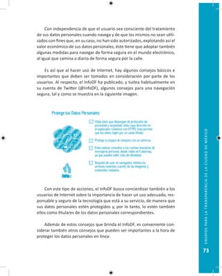 73
EnsayosparalatransparenciadelaciudaddeMéxico
Con independencia de que el usuario sea consciente del tratamiento
de sus datos personales cuando navega y de que los mismos no sean utili-
zados con fines que, en su caso, no han sido autorizados, explotando así el
valor económico de sus datos personales, éste tiene que adoptar también
algunas medidas para navegar de forma segura en el mundo electrónico,
al igual que camina a diario de forma segura por la calle.
Es así que al hacer uso de Internet, hay algunos consejos básicos e
importantes que deben ser tomados en consideración por parte de los
usuarios. Al respecto, el InfoDF ha publicado, y tuitea habitualmente en
su cuenta de Twitter (@InfoDF), algunos consejos para una navegación
segura, tal y como se muestra en la siguiente imagen.
Con este tipo de acciones, el InfoDF busca concientizar también a los
usuarios de Internet sobre la importancia de hacer un uso adecuado, res-
ponsable y seguro de la tecnología que está a su servicio, de manera que
sus datos personales estén protegidos y, por lo tanto, lo estén también
ellos como titulares de los datos personales correspondientes.
Además de estos consejos que brinda el InfoDF, es conveniente con-
siderar también otros consejos que pueden ser importantes a la hora de
proteger los datos personales en línea:
 