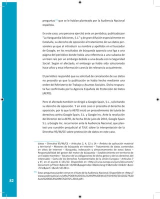 82
preguntas113
que se le habían planteado por la Audiencia Nacional
española.
En este caso, una persona ejercitó ante un periódico, publicado por
“La Vanguardia Ediciones, S.L.” y de gran difusión especialmente en
Cataluña, su derecho de oposición al tratamiento de sus datos per-
sonales ya que al introducir su nombre y apellidos en el buscador
de Google, en los resultados de búsqueda aparecía una liga a una
página del periódico donde había una referencia a una subasta de
un bien raíz por un embargo debido a una deuda con la Seguridad
Social. Según el afectado, el embargo ya había sido solucionado
hace años y esta información carecía de relevancia actualmente.
El periódico respondió que su solicitud de cancelación de sus datos
no procedía ya que la publicación se había hecho mediante una
orden del Ministerio de Trabajo y Asuntos Sociales. Dicha respues-
ta fue confirmada por la Agencia Española de Protección de Datos
(AEPD).
Pero el afectado también se dirigió a Google Spain, S.L., solicitando
su derecho de oposición. Y en este caso sí procedía el derecho de
oposición, por lo que la AEPD inició un procedimiento de tutela de
derechos contra Google Spain, S.L. y Google Inc. Ante la resolución
del Director de la AEPD, de fecha 30 de julio de 2010, Google Spain
S.L. y Google Inc. recurrieron ante la Audiencia Nacional, que plan-
teó una cuestión prejudicial al TJUE sobre la interpretación de la
Directiva 95/46/CE sobre protección de datos en este caso.
datos – Directiva 95/46/CE – Artículos 2, 4, 12 y 14 – Ámbito de aplicación material
y territorial – Motores de búsqueda en Internet – Tratamiento de datos contenidos
en sitios de Internet – Búsqueda, indexación y almacenamiento de estos datos –
Responsabilidad del gestor del motor de búsqueda – Establecimiento en territorio de
un Estado miembro – Alcance de las obligaciones de dicho gestor y de los derechos del
interesado – Carta de los Derechos Fundamentales de la Unión Europea – Artículos 7
y 8”, en el asunto C-131/12. Disponible en http://curia.europa.eu/juris/document/
document.jsf?text=docid=152065pageIndex=0doclang=ESmode=lstdir=occ
=firstpart=1cid=531281.
113 Estas preguntas pueden verse en el Auto de la Audiencia Nacional. Disponible en http://
www.poderjudicial.es/stfls/PODERJUDICIAL/JURISPRUDENCIA/FICHERO/20120227%20
Auto%20ANCA%20REC%20725.2010.pdf.
 
