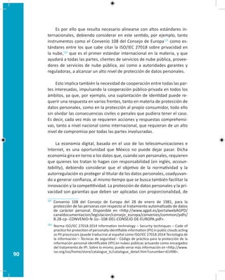 90
Es por ello que resulta necesario alinearse con altos estándares in-
ternacionales, debiendo considerar en este sentido, por ejemplo, tanto
instrumentos como el Convenio 108 del Consejo de Europa121
como es-
tándares entre los que cabe citar la ISO/IEC 27018 sobre privacidad en
la nube,122
que es el primer estándar internacional en la materia, y que
ayudará a todas las partes, clientes de servicios de nube pública, provee-
dores de servicios de nube pública, así como a autoridades garantes y
reguladoras, a alcanzar un alto nivel de protección de datos personales.
Esto implica también la necesidad de cooperación entre todas las par-
tes interesadas, impulsando la cooperación público-privada en todos los
ámbitos, ya que, por ejemplo, una suplantación de identidad puede re-
querir una respuesta en varios frentes, tanto en materia de protección de
datos personales, como en la protección al propio consumidor, todo ello
sin olvidar las consecuencias civiles o penales que pudiera tener el caso.
Es decir, cada vez más se requieren acciones y respuestas comprehensi-
vas, tanto a nivel nacional como internacional, que requieran de un alto
nivel de compromiso por todas las partes involucradas.
La economía digital, basada en el uso de las telecomunicaciones e
Internet, es una oportunidad que México no puede dejar pasar. Dicha
economía gira en torno a los datos que, cuando son personales, requieren
que quienes los tratan lo hagan con responsabilidad (en inglés, accoun-
tability), debiendo considerar que el objetivo de la normatividad y la
autorregulación es proteger al titular de los datos personales, coadyuvan-
do a generar confianza, al mismo tiempo que se busca también facilitar la
innovación y la competitividad. La protección de datos personales y la pri-
vacidad son garantías que deben ser aplicadas con proporcionalidad, de
121 Convenio 108 del Consejo de Europa del 28 de enero de 1981, para la
protección de las personas con respecto al tratamiento automatizado de datos
de carácter personal. Disponible en http://www.agpd.es/portalwebAGPD/
canaldocumentacion/legislacion/consejo_europa/convenios/common/pdfs/
B.28-cp--CONVENIO-N-1o--108-DEL-CONSEJO-DE-EUROPA.pdf.
122 Norma ISO/IEC 27018:2014 Information technology – Security techniques – Code of
practice for protection of personally identifiable information (PII) in public clouds acting
as PII processors (puede traducirse al español como ISO/IEC 27018:2014 Tecnología de
la información – Técnicas de seguridad – Código de práctica para la protección de la
información personal identificable (IPI) en nubes públicas actuando como encargados
del tratamiento de IPI. Sobre lo mismo, puede verse más información en http://www.
iso.org/iso/home/store/catalogue_tc/catalogue_detail.htm?csnumber=61498.
 
