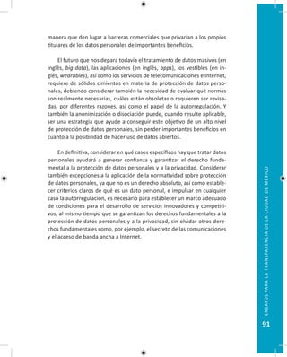 91
EnsayosparalatransparenciadelaciudaddeMéxico
manera que den lugar a barreras comerciales que privarían a los propios
titulares de los datos personales de importantes beneficios.
El futuro que nos depara todavía el tratamiento de datos masivos (en
inglés, big data), las aplicaciones (en inglés, apps), los vestibles (en in-
glés, wearables), así como los servicios de telecomunicaciones e Internet,
requiere de sólidos cimientos en materia de protección de datos perso-
nales, debiendo considerar también la necesidad de evaluar qué normas
son realmente necesarias, cuáles están obsoletas o requieren ser revisa-
das, por diferentes razones, así como el papel de la autorregulación. Y
también la anonimización o disociación puede, cuando resulte aplicable,
ser una estrategia que ayude a conseguir este objetivo de un alto nivel
de protección de datos personales, sin perder importantes beneficios en
cuanto a la posibilidad de hacer uso de datos abiertos.
En definitiva, considerar en qué casos específicos hay que tratar datos
personales ayudará a generar confianza y garantizar el derecho funda-
mental a la protección de datos personales y a la privacidad. Considerar
también excepciones a la aplicación de la normatividad sobre protección
de datos personales, ya que no es un derecho absoluto, así como estable-
cer criterios claros de qué es un dato personal, e impulsar en cualquier
caso la autorregulación, es necesario para establecer un marco adecuado
de condiciones para el desarrollo de servicios innovadores y competiti-
vos, al mismo tiempo que se garantizan los derechos fundamentales a la
protección de datos personales y a la privacidad, sin olvidar otros dere-
chos fundamentales como, por ejemplo, el secreto de las comunicaciones
y el acceso de banda ancha a Internet.
 