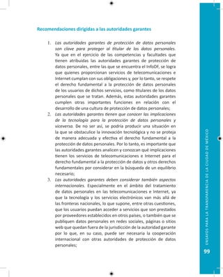 99
EnsayosparalatransparenciadelaciudaddeMéxico
Recomendaciones dirigidas a las autoridades garantes
1.	 Las autoridades garantes de protección de datos personales
son clave para proteger al titular de los datos personales.
Ya que en el ejercicio de las competencias y facultades que
tienen atribuidas las autoridades garantes de protección de
datos personales, entre las que se encuentra el InfoDF, se logra
que quienes proporcionan servicios de telecomunicaciones e
Internet cumplan con sus obligaciones y, por lo tanto, se respete
el derecho fundamental a la protección de datos personales
de los usuarios de dichos servicios, como titulares de los datos
personales que se tratan. Además, estas autoridades garantes
cumplen otras importantes funciones en relación con el
desarrollo de una cultura de protección de datos personales;
2.	 Las autoridades garantes tienen que conocer las implicaciones
de la tecnología para la protección de datos personales y
viceversa. De no ser así, se podría producir una situación en
la que se obstaculice la innovación tecnológica y no se proteja
de manera adecuada y efectiva el derecho fundamental a la
protección de datos personales. Por lo tanto, es importante que
las autoridades garantes analicen y conozcan qué implicaciones
tienen los servicios de telecomunicaciones e Internet para el
derecho fundamental a la protección de datos y otros derechos
fundamentales por considerar en la búsqueda de un equilibrio
necesario;
3.	 Las autoridades garantes deben considerar también aspectos
internacionales. Especialmente en el ámbito del tratamiento
de datos personales en las telecomunicaciones e Internet, ya
que la tecnología y los servicios electrónicos van más allá de
las fronteras nacionales, lo que supone, entre otras cuestiones,
que los usuarios puedan acceder a servicios que son prestados
por proveedores establecidos en otros países, o también que se
publiquen datos personales en redes sociales, páginas o sitios
web que quedan fuera de la jurisdicción de la autoridad garante
por lo que, en su caso, puede ser necesaria la cooperación
internacional con otras autoridades de protección de datos
personales;
 
