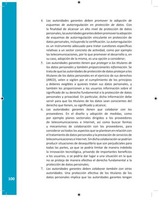 100
4.	 Las autoridades garantes deben promover la adopción de
esquemas de autorregulación en protección de datos. Con
la finalidad de alcanzar un alto nivel de protección de datos
personales,lasautoridadesgarantesdebenpromoverlaadopción
de esquemas de autorregulación vinculante en protección de
datos personales, incluyendo la certificación. La autorregulación
es un instrumento adecuado para tratar cuestiones específicas
relativas a un sector concreto de actividad, como por ejemplo
las telecomunicaciones, por lo que promover el desarrollo o, en
su caso, adopción de la misma, es una opción a considerar;
5.	 Las autoridades garantes tienen que proteger a los titulares de
los datos personales y también proporcionarles información. Se
tratadequelasautoridadesdeproteccióndedatosprotejanalos
titulares de los datos personales en el ejercicio de sus derechos
(ARCO), velen o vigilen por el cumplimiento de los principios
y deberes exigibles a quienes tratan sus datos personales, y
también les proporcionen a los usuarios información sobre el
significado de su derecho fundamental a la protección de datos
personales y privacidad. En particular, dicha información debe
servir para que los titulares de los datos sean conscientes del
derecho que tienen, su significado y alcance;
6.	 Las autoridades garantes tienen que colaborar con los
proveedores. En el diseño y adopción de medidas, como
por ejemplo planes sectoriales dirigidos a los proveedores
de telecomunicaciones e Internet, así como buscar formas
y mecanismos de colaboración con los proveedores, para
considerar así todos los aspectos que se plantean en relación con
el tratamiento de datos personales y la prestación de servicios de
telecomunicacioneseInternet.Sindichacolaboraciónsepodrían
producir situaciones de desequilibrio que son perjudiciales para
todas las partes, ya que se podría limitar de manera indebida
la innovación tecnológica, privando de importantes beneficios
a los usuarios, o se podría dar lugar a una situación en la que
no se proteja de manera efectiva el derecho fundamental a la
protección de datos personales;
7.	 Las autoridades garantes deben colaborar también con otras
autoridades. Una protección efectiva de los titulares de los
datos personales implica que las autoridades garantes tengan
 
