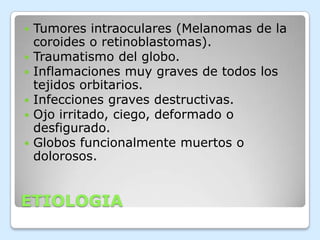 






Tumores intraoculares (Melanomas de la
coroides o retinoblastomas).
Traumatismo del globo.
Inflamaciones muy graves de todos los
tejidos orbitarios.
Infecciones graves destructivas.
Ojo irritado, ciego, deformado o
desfigurado.
Globos funcionalmente muertos o
dolorosos.

ETIOLOGIA

 