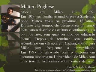 Matteo Pugliese
nasceu em Milão em 1969.
Em 1978, sua família se mudou para a Sardenha,
onde Matteo viveu os próximos 12 anos.
Durante este tempo, ele desenvolveu um amor
forte para o desenho e escultura e continuou a sua
obra de arte, sem qualquer tipo de educação
formal. Depois de terminar seus estudos
secundários em clássicos em Cagliari, voltou para
Milão para frequentar a universidade.
Em 1995 foi agraciado com o diploma em
literatura moderna na Universidade de Milão com
uma tese de licenciatura sobre crítica de arte.
Fonte da Biografia de Matteo:
http://www.matteopugliese.com/en/who-is-matteo-pugliese.html
 