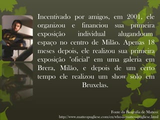 Incentivado por amigos, em 2001, ele
organizou e financiou sua primeira
exposição individual alugandoum
espaço no centro de Milão. Apenas 18
meses depois, ele realizou sua primeira
exposição "oficial" em uma galeria em
Brera, Milão, e depois de um certo
tempo ele realizou um show solo em
Bruxelas.
Fonte da Biografia de Matteo:
http://www.matteopugliese.com/en/who-is-matteo-pugliese.html
 