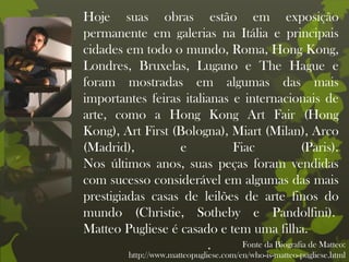 Hoje suas obras estão em exposição
permanente em galerias na Itália e principais
cidades em todo o mundo, Roma, Hong Kong,
Londres, Bruxelas, Lugano e The Hague e
foram mostradas em algumas das mais
importantes feiras italianas e internacionais de
arte, como a Hong Kong Art Fair (Hong
Kong), Art First (Bologna), Miart (Milan), Arco
(Madrid), e Fiac (Paris).
Nos últimos anos, suas peças foram vendidas
com sucesso considerável em algumas das mais
prestigiadas casas de leilões de arte finos do
mundo (Christie, Sotheby e Pandolfini).
Matteo Pugliese é casado e tem uma filha.
. Fonte da Biografia de Matteo:
http://www.matteopugliese.com/en/who-is-matteo-pugliese.html
 