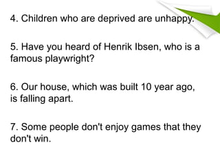 4. Children who are deprived are unhappy.
5. Have you heard of Henrik Ibsen, who is a
famous playwright?
6. Our house, which was built 10 year ago,
is falling apart.
7. Some people don't enjoy games that they
don't win.
 