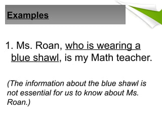 Examples
1. Ms. Roan, who is wearing a
blue shawl, is my Math teacher.
(The information about the blue shawl is
not essential for us to know about Ms.
Roan.)
 