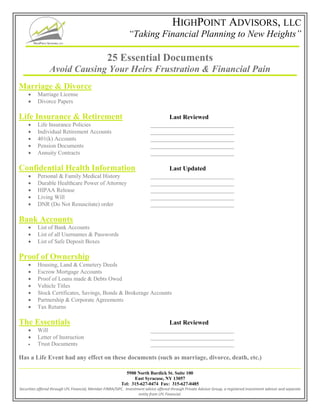 HIGHPOINT ADVISORS, LLC
“Taking Financial Planning to New Heights”
5900 North Burdick St. Suite 100
East Syracuse, NY 13057
Tel: 315-627-0474 Fax: 315-627-0485
Securities offered through LPL Financial, Member FINRA/SIPC. Investment advice offered through Private Advisor Group, a registered investment advisor and separate
entity from LPL Financial.
25 Essential Documents
Avoid Causing Your Heirs Frustration & Financial Pain
Marriage & Divorce
 Marriage License
 Divorce Papers
Life Insurance & Retirement Last Reviewed
 Life Insurance Policies _____________________________
 Individual Retirement Accounts _____________________________
 401(k) Accounts _____________________________
 Pension Documents _____________________________
 Annuity Contracts _____________________________
Confidential Health Information Last Updated
 Personal & Family Medical History _____________________________
 Durable Healthcare Power of Attorney _____________________________
 HIPAA Release _____________________________
 Living Will _____________________________
 DNR (Do Not Resuscitate) order _____________________________
Bank Accounts
 List of Bank Accounts
 List of all Usernames & Passwords
 List of Safe Deposit Boxes
Proof of Ownership
 Housing, Land & Cemetery Deeds
 Escrow Mortgage Accounts
 Proof of Loans made & Debts Owed
 Vehicle Titles
 Stock Certificates, Savings, Bonds & Brokerage Accounts
 Partnership & Corporate Agreements
 Tax Returns
The Essentials Last Reviewed
 Will _____________________________
 Letter of Instruction _____________________________
 Trust Documents _____________________________
Has a Life Event had any effect on these documents (such as marriage, divorce, death, etc.)
 