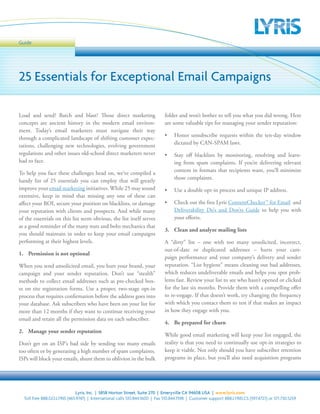 Guide




25 Essentials for Exceptional Email Campaigns

Load and send? Batch and blast? Those direct marketing                       folder and won’t bother to tell you what you did wrong. Here
concepts are ancient history in the modern email environ-                    are some valuable tips for managing your sender reputation:
ment. Today’s email marketers must navigate their way
                                                                             •	 Honor unsubscribe requests within the ten-day window
through a complicated landscape of shifting customer expec-
                                                                                dictated by CAN-SPAM laws.
tations, challenging new technologies, evolving government
regulations and other issues old-school direct marketers never               •	 Stay off blacklists by monitoring, resolving and learn-
had to face.                                                                    ing from spam complaints. If you’re delivering relevant
                                                                                content in formats that recipients want, you’ll minimize
To help you face these challenges head on, we’ve compiled a
                                                                                those complaints.
handy list of 25 essentials you can employ that will greatly
improve your email marketing initiatives. While 25 may sound                 •	 Use a double opt-in process and unique IP address.
extensive, keep in mind that missing any one of these can
affect your ROI, secure your position on blacklists, or damage               •	 Check out the free Lyris ContentChecker™ for Email and
your reputation with clients and prospects. And while many                      Deliverability Do’s and Don’ts Guide to help you with
of the essentials on this list seem obvious, the list itself serves             your efforts.
as a good reminder of the many nuts and bolts mechanics that
                                                                             3. Clean and analyze mailing lists
you should maintain in order to keep your email campaigns
performing at their highest levels.                                          A “dirty” list – one with too many unsolicited, incorrect,
                                                                             out-of-date or duplicated addresses – hurts your cam-
1. Permission is not optional
                                                                             paign performance and your company’s delivery and sender
When you send unsolicited email, you hurt your brand, your                   reputation. “List hygiene” means cleaning out bad addresses,
campaign and your sender reputation. Don’t use “stealth”                     which reduces undeliverable emails and helps you spot prob-
methods to collect email addresses such as pre-checked box-                  lems fast. Review your list to see who hasn’t opened or clicked
es on site registration forms. Use a proper, two-stage opt-in                for the last six months. Provide them with a compelling offer
process that requires confirmation before the address goes into              to re-engage. If that doesn’t work, try changing the frequency
your database. Ask subscribers who have been on your list for                with which you contact them to test if that makes an impact
more than 12 months if they want to continue receiving your                  in how they engage with you.
email and retain all the permission data on each subscriber.
                                                                             4. Be prepared for churn
2. Manage your sender reputation
                                                                             While good email marketing will keep your list engaged, the
Don’t get on an ISP’s bad side by sending too many emails                    reality is that you need to continually use opt-in strategies to
too often or by generating a high number of spam complaints.                 keep it viable. Not only should you have subscriber retention
ISPs will block your emails, shunt them to oblivion in the bulk              programs in place, but you’ll also need acquisition programs




                              Lyris, Inc. | 5858 Horton Street, Suite 270 | Emeryville CA 94608 USA | www.lyris.com
  Toll free 888.GO.LYRIS (465.9747) | International calls 510.844.1600 | Fax 510.844.1598 | Customer support 888.LYRIS.CS (597.4727) or 571.730.5259
 