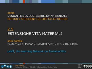 Sara Cortesi
Politecnico di Milano / INDACO / DIS / Facoltà del Design / Italia
2.5
ESTENSIONE VITA MATERIALI
sara cortesi
Politecnico di Milano / INDACO dept. / DIS / RAPI.labo
corso
DESIGN PER LA SOSTENIBILITA’ AMBIENTALE
METODI E STRUMENTI DI LIFE CYCLE DESIGN
LeNS, the Learning Network on Sustainability
 