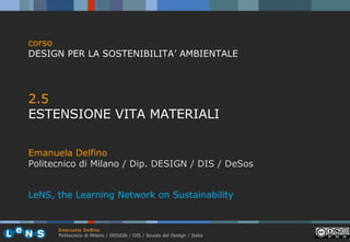 corso
DESIGN PER LA SOSTENIBILITA’ AMBIENTALE

2.5
ESTENSIONE VITA MATERIALI
Emanuela Delfino
Politecnico di Milano / Dip. DESIGN / DIS / DeSos
LeNS, the Learning Network on Sustainability

Emanuela Delfino
Politecnico di Milano / DESIGN / DIS / Scuola del Design / Italia

 