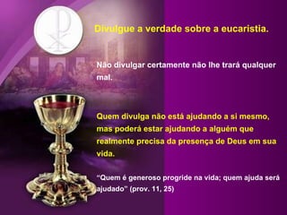 Divulgue a verdade sobre a eucaristia. Não divulgar certamente não lhe trará qualquer mal. Quem divulga não está ajudando a si mesmo, mas poderá estar ajudando a alguém que realmente precisa da presença de Deus em sua vida. “Quem é generoso progride na vida; quem ajuda será ajudado” (prov. 11, 25) 