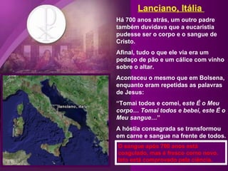 Lanciano, Itália  Há 700 anos atrás, um outro padre também duvidava que a eucaristia pudesse ser o corpo e o sangue de Cristo. Afinal, tudo o que ele via era um pedaço de pão e um cálice com vinho sobre o altar.  Aconteceu o mesmo que em Bolsena, enquanto eram repetidas as palavras de Jesus: “ Tomai todos e comei, e ste É o Meu corpo… Tomai todos e bebei, este É o Meu sangue… ” A hóstia consagrada se transformou em carne e sangue na frente de todos. O sangue após 700 anos está coagulado, mas é fresco como novo. Isto está comprovado pela ciência.   