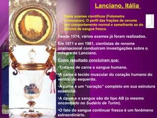Desde 1574, vários exames já foram realizados. Em 1971 e em 1981, cientistas de renome internacional conduziram investigações sobre o milagre de Lanciano. Como resultado concluíram que: Trata-se de carne e sangue humano. A carne é tecido muscular do coração humano do ventrículo esquerdo. A carne é um “coração” completo em sua estrutura essencial.  A carne e o sangue são do tipo AB ( o mesmo encontrado no Sudário de Turim ). O fato do sangue continuar fresco é um fenômeno extraordinário. Pelos exames científicos (Fotometro Cromoscan). O perfil das frações de cerume tem comportamento normal e semelhante ao do cerume de sangue fresco. Lanciano, Itália  