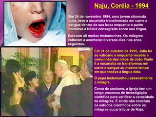 Em 24 de novembro 1994, uma jovem chamada Julia, teve a eucaristia transformada em carne e sangue dentro de sua boca enquanto o padre colocava a hóstia consagrada sobre sua língua. Naju, Coréia - 1994  Estavam ali muitas testemunhas. Os milagres voltaram a acontecer diversos dias nos anos seguintes. Em 31 de outubro de 1995, Julia foi ao vaticano e enquanto recebia a comunhão das mãos de João Paulo II a eucaristia se transformou em carne e sangue ao mesmo tempo em que tocava a língua dela.  O papa testemunhou pessoalmente o milagre. Como de costume, a igreja tem um longo processo de investigação científica para verificar a veracidade de milagres. E ainda não concluiu os estudos científicos sobre os milagres eucarísticos de Naju. 