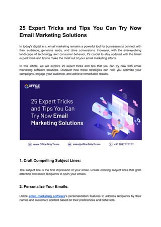 25 Expert Tricks and Tips You Can Try Now
Email Marketing Solutions
In today's digital era, email marketing remains a powerful tool for businesses to connect with
their audience, generate leads, and drive conversions. However, with the ever-evolving
landscape of technology and consumer behavior, it's crucial to stay updated with the latest
expert tricks and tips to make the most out of your email marketing efforts.
In this article, we will explore 25 expert tricks and tips that you can try now with email
marketing software solutions. Discover how these strategies can help you optimize your
campaigns, engage your audience, and achieve remarkable results.
1. Craft Compelling Subject Lines:
The subject line is the first impression of your email. Create enticing subject lines that grab
attention and entice recipients to open your emails.
2. Personalize Your Emails:
Utilize email marketing software's personalization features to address recipients by their
names and customize content based on their preferences and behaviors.
 