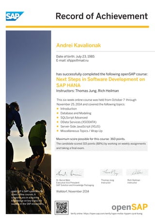 Record of Achievement 
openSAP is SAP's platform for 
open online courses. It 
supports you in acquiring 
knowledge on key topics for 
success in the SAP ecosystem. 
has successfully completed the following openSAP course: 
Next Steps in Software Development on 
SAP HANA 
Instructors: Thomas Jung, Rich Heilman 
This six-week online course was held from October 7 through 
November 25, 2014 and covered the following topics: 
Introduction 
Database and Modeling 
SQLScript Advanced 
OData Services (XSODATA) 
Server-Side JavaScript (XSJS) 
Miscellaneous Topics / Wrap-Up 
Maximum score possible for this course: 360 points. 
Dr. Bernd Welz 
Executive Vice President 
SAP Solution and Knowledge Packaging 
Walldorf, November 2014 
Thomas Jung 
Instructor 
Rich Heilman 
Instructor 
Andrei Kavalionak 
Date of birth: July 23, 1985 
E-mail: sfipps@mail.ru 
The candidate scored 315 points (88%) by working on weekly assignments 
and taking a final exam. 
Verify online: https://open.sap.com/verify/xigov-motac-hypam-cyral-kunig 
