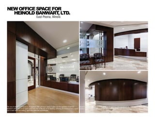 The use of cherry wood panels in an espresso stain and large spans of glass sets the aesthetic of Heinold
Banwart’s entry and overall space apart from that of the rest of the building, reflecting the desire to have a space
that is both warm and inviting, while also sleek and sophisticated.
East Peoria, Illinois
NEWOFFICESPACEFOR
HEINOLDBANWART,LTD.
A sophisticated palette of materials in the space includes cherry wood panels, travertine floor tile, aluminum
accents and Zodiac quartz surfaces.
Accent walls clad with cherry wood panels in an espresso stain accentuate the public areas, juxtaposing the
classic sophistication of dark wood with contemporary forms.
 