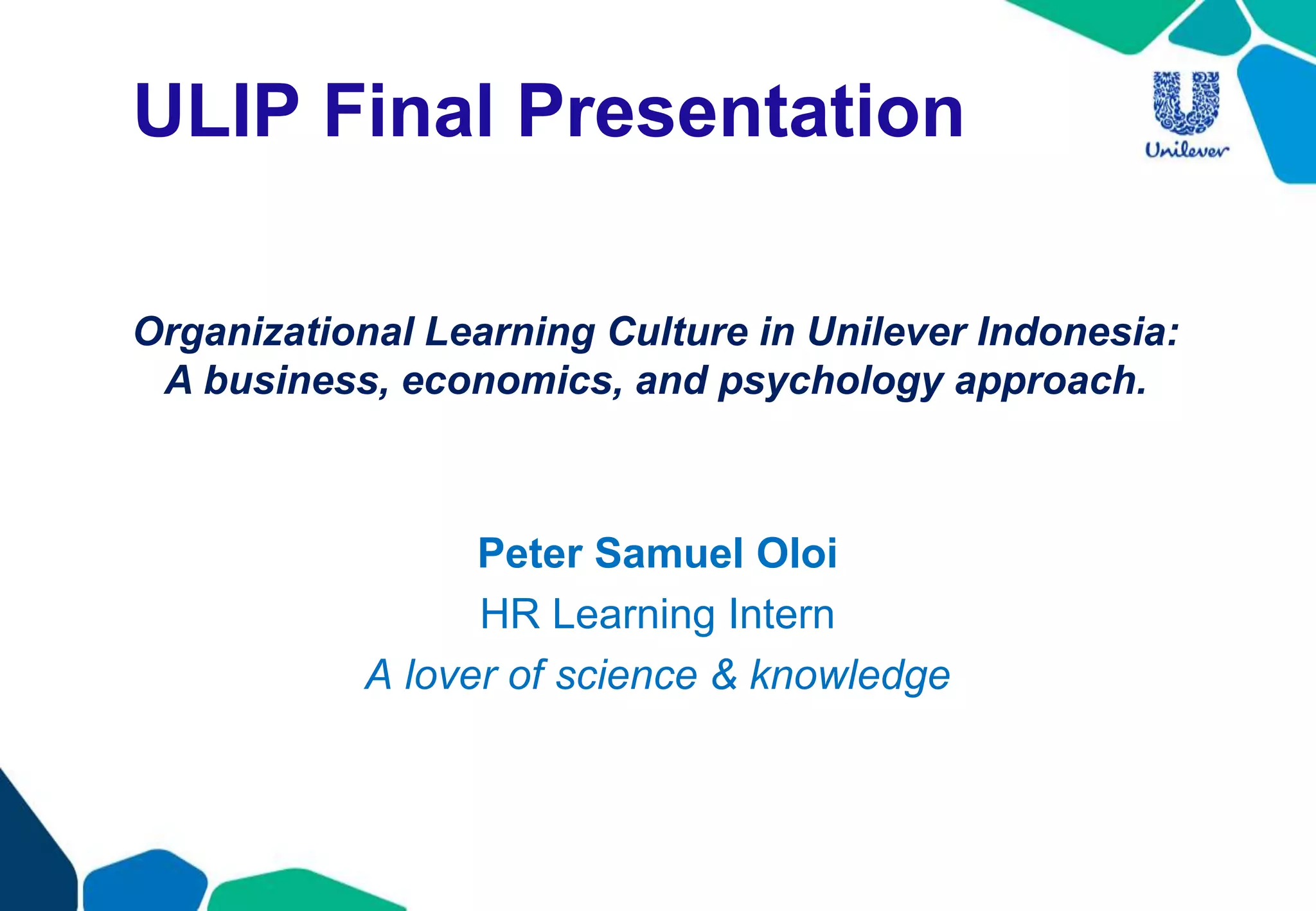 ULIP Final Presentation
Peter Samuel Oloi
HR Learning Intern
A lover of science & knowledge
Organizational Learning Culture in Unilever Indonesia:
A business, economics, and psychology approach.
 