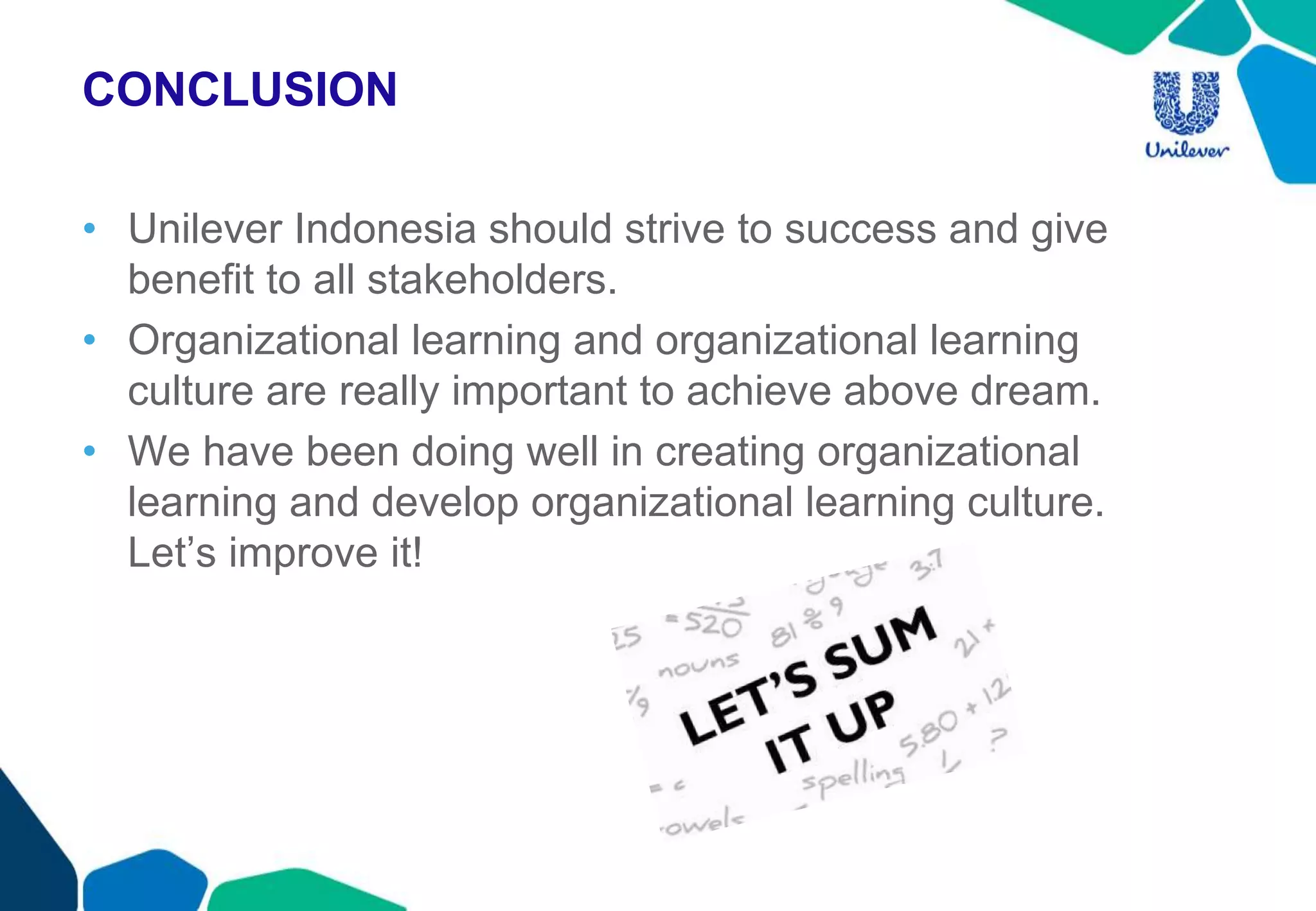 CONCLUSION
• Unilever Indonesia should strive to success and give
benefit to all stakeholders.
• Organizational learning and organizational learning
culture are really important to achieve above dream.
• We have been doing well in creating organizational
learning and develop organizational learning culture.
Let’s improve it!
 