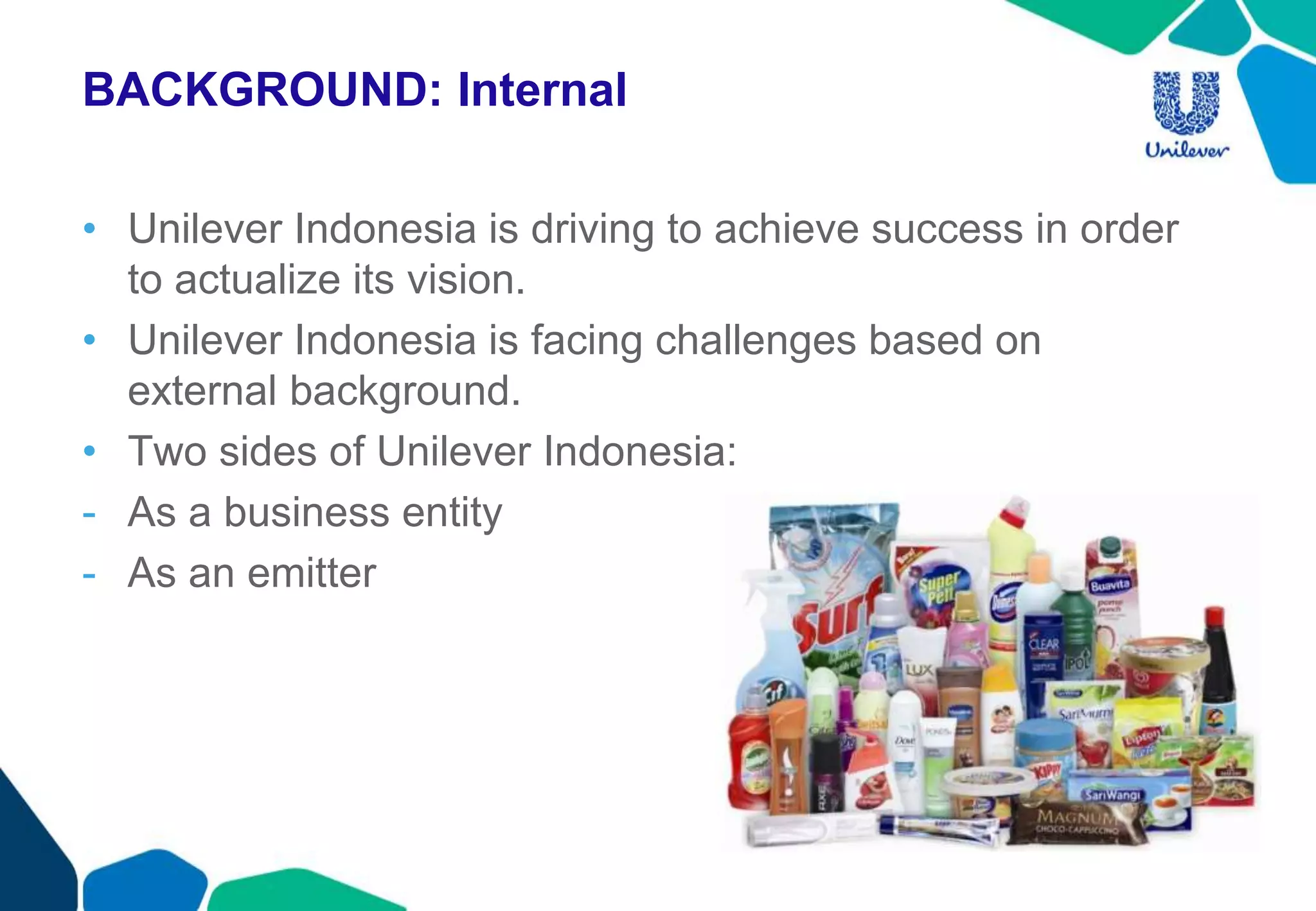 BACKGROUND: Internal
• Unilever Indonesia is driving to achieve success in order
to actualize its vision.
• Unilever Indonesia is facing challenges based on
external background.
• Two sides of Unilever Indonesia:
- As a business entity
- As an emitter
 
