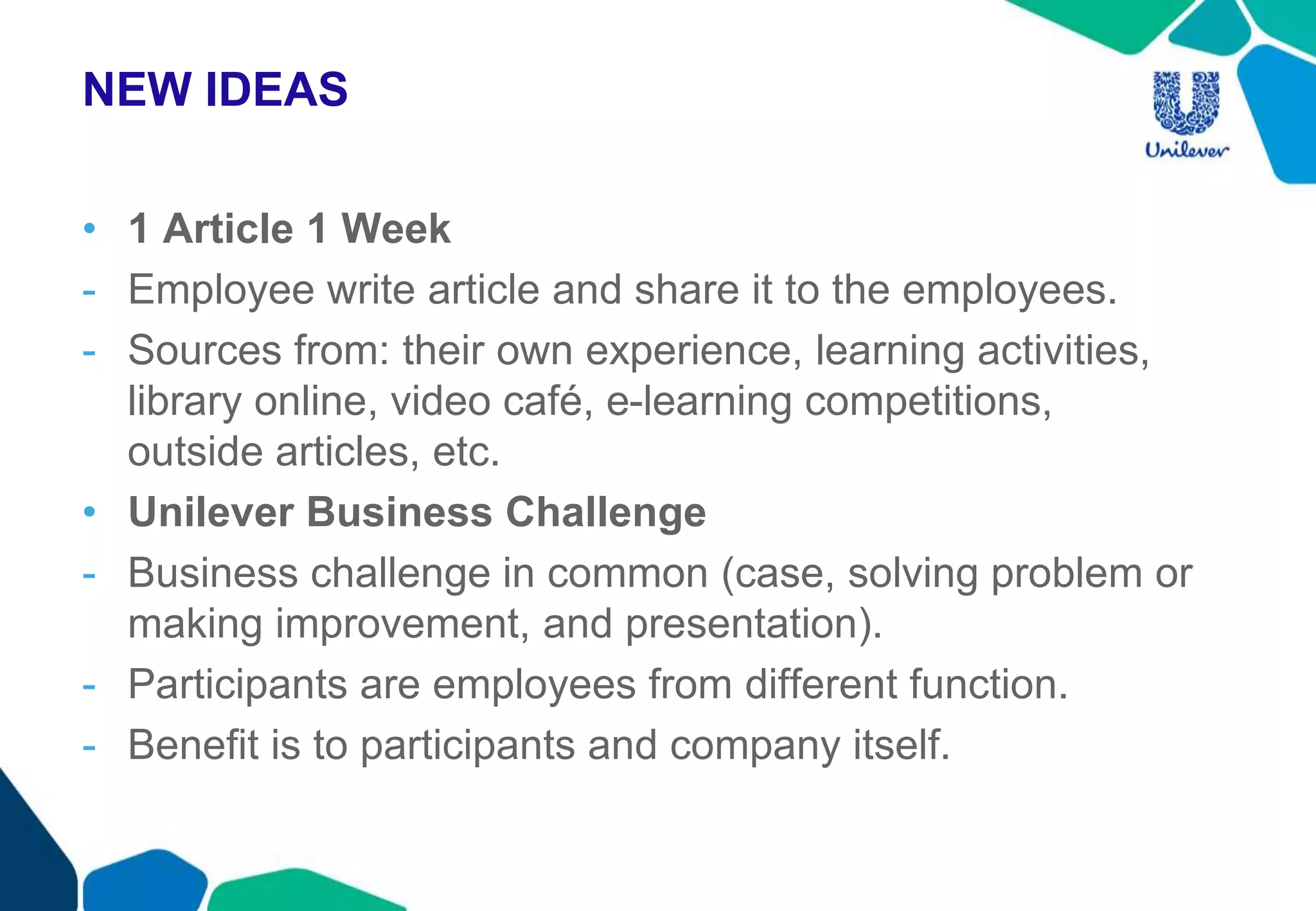 NEW IDEAS
• 1 Article 1 Week
- Employee write article and share it to the employees.
- Sources from: their own experience, learning activities,
library online, video café, e-learning competitions,
outside articles, etc.
• Unilever Business Challenge
- Business challenge in common (case, solving problem or
making improvement, and presentation).
- Participants are employees from different function.
- Benefit is to participants and company itself.
 