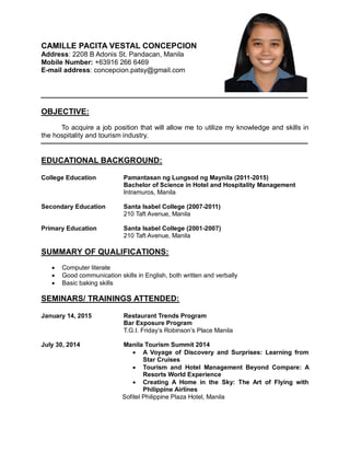 CAMILLE PACITA VESTAL CONCEPCION
Address: 2208 B Adonis St. Pandacan, Manila
Mobile Number: +63916 266 6469
E-mail address: concepcion.patsy@gmail.com
OBJECTIVE:
To acquire a job position that will allow me to utilize my knowledge and skills in
the hospitality and tourism industry.
EDUCATIONAL BACKGROUND:
College Education Pamantasan ng Lungsod ng Maynila (2011-2015)
Bachelor of Science in Hotel and Hospitality Management
Intramuros, Manila
Secondary Education Santa Isabel College (2007-2011)
210 Taft Avenue, Manila
Primary Education Santa Isabel College (2001-2007)
210 Taft Avenue, Manila
SUMMARY OF QUALIFICATIONS:
 Computer literate
 Good communication skills in English, both written and verbally
 Basic baking skills
SEMINARS/ TRAININGS ATTENDED:
January 14, 2015 Restaurant Trends Program
Bar Exposure Program
T.G.I. Friday’s Robinson’s Place Manila
July 30, 2014 Manila Tourism Summit 2014
 A Voyage of Discovery and Surprises: Learning from
Star Cruises
 Tourism and Hotel Management Beyond Compare: A
Resorts World Experience
 Creating A Home in the Sky: The Art of Flying with
Philippine Airlines
Sofitel Philippine Plaza Hotel, Manila
 