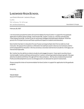 LAKEWOOD HIGH SCHOOL
14100 FRANKLIN BOULEVARD LAKEWOOD,OH44107
H-3 OFFICE
VOICE: (216) 529-4144 FAX: (216) 227-4340
WEB: www.lakewoodcityschools.org
February 28, 2017
I am honoredtoprovide thisletterof recommendationfor KaraCutcherinsupportfor hergraduate
application toNotre Dame College.Ihave known Ms.Cutcher 2 yearsas a mentee andeducator.
I have alwaysfound Ms. Cutcherto be an extremelyintelligentand dedicatedindividual.Ithinkher
pursuitof a Principal licensurewillhave aprofoundimpacton studentsandeducators.
Kara Cutcherhas been ineducation forover9 yearsservingmultiplerolesfromanaide toa lead
instructor.Herpassionforstudentsis reflectedinherabilitytoworkindiverse environmentsandher
continuedgrowthforeducation. She hasservedasa volunteerandmentortostudentsinChicagoas an
InterventionSpecialist.
Ms. Cutcherhas the abilitytorelate tostudentsand engage herpeers.Ihave spent countlesshours
mentoringMs.Cutcherand have witnessedherinaction,enhancingstudentandpeergrowth.She pays
attentiontodetail andfollow-throughwithherideasandplans. She hasalsocreatedand presented
ProfessionalDevelopmentcourses tocolleaguesandisanadvocate for parentinvolvement.
Please acceptthisletterof recommendationforKaraCutcherinsupportfor applicationtothe graduate
program.
Sincerely,
Yakoob Badat
House III Principal
Yakoob Badat H-3 Principal
 