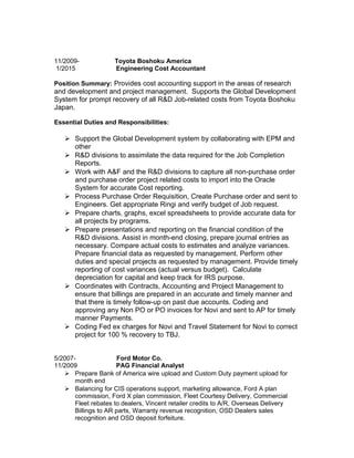11/2009- Toyota Boshoku America
1/2015 Engineering Cost Accountant
Position Summary: Provides cost accounting support in the areas of research
and development and project management. Supports the Global Development
System for prompt recovery of all R&D Job-related costs from Toyota Boshoku
Japan.
Essential Duties and Responsibilities:
 Support the Global Development system by collaborating with EPM and
other
 R&D divisions to assimilate the data required for the Job Completion
Reports.
 Work with A&F and the R&D divisions to capture all non-purchase order
and purchase order project related costs to import into the Oracle
System for accurate Cost reporting.
 Process Purchase Order Requisition, Create Purchase order and sent to
Engineers. Get appropriate Ringi and verify budget of Job request.
 Prepare charts, graphs, excel spreadsheets to provide accurate data for
all projects by programs.
 Prepare presentations and reporting on the financial condition of the
R&D divisions. Assist in month-end closing, prepare journal entries as
necessary. Compare actual costs to estimates and analyze variances.
Prepare financial data as requested by management. Perform other
duties and special projects as requested by management. Provide timely
reporting of cost variances (actual versus budget). Calculate
depreciation for capital and keep track for IRS purpose.
 Coordinates with Contracts, Accounting and Project Management to
ensure that billings are prepared in an accurate and timely manner and
that there is timely follow-up on past due accounts. Coding and
approving any Non PO or PO invoices for Novi and sent to AP for timely
manner Payments.
 Coding Fed ex charges for Novi and Travel Statement for Novi to correct
project for 100 % recovery to TBJ.
5/2007- Ford Motor Co.
11/2009 PAG Financial Analyst
 Prepare Bank of America wire upload and Custom Duty payment upload for
month end
 Balancing for CIS operations support, marketing allowance, Ford A plan
commission, Ford X plan commission, Fleet Courtesy Delivery, Commercial
Fleet rebates to dealers, Vincent retailer credits to A/R, Overseas Delivery
Billings to AR parts, Warranty revenue recognition, OSD Dealers sales
recognition and OSD deposit forfeiture.
 