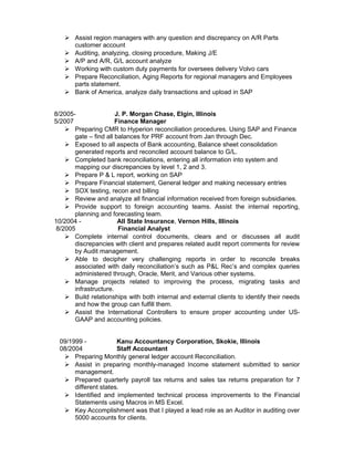  Assist region managers with any question and discrepancy on A/R Parts
customer account
 Auditing, analyzing, closing procedure, Making J/E
 A/P and A/R, G/L account analyze
 Working with custom duty payments for oversees delivery Volvo cars
 Prepare Reconciliation, Aging Reports for regional managers and Employees
parts statement.
 Bank of America, analyze daily transactions and upload in SAP
8/2005- J. P. Morgan Chase, Elgin, Illinois
5/2007 Finance Manager
 Preparing CMR to Hyperion reconciliation procedures. Using SAP and Finance
gate – find all balances for PRF account from Jan through Dec.
 Exposed to all aspects of Bank accounting, Balance sheet consolidation
generated reports and reconciled account balance to G/L.
 Completed bank reconciliations, entering all information into system and
mapping our discrepancies by level 1, 2 and 3.
 Prepare P & L report, working on SAP
 Prepare Financial statement, General ledger and making necessary entries
 SOX testing, recon and billing
 Review and analyze all financial information received from foreign subsidiaries.
 Provide support to foreign accounting teams. Assist the internal reporting,
planning and forecasting team.
10/2004 - All State Insurance, Vernon Hills, Illinois
8/2005 Financial Analyst
 Complete internal control documents, clears and or discusses all audit
discrepancies with client and prepares related audit report comments for review
by Audit management.
 Able to decipher very challenging reports in order to reconcile breaks
associated with daily reconciliation’s such as P&L Rec’s and complex queries
administered through, Oracle, Merit, and Various other systems.
 Manage projects related to improving the process, migrating tasks and
infrastructure.
 Build relationships with both internal and external clients to identify their needs
and how the group can fulfill them.
 Assist the International Controllers to ensure proper accounting under US-
GAAP and accounting policies.
09/1999 - Kanu Accountancy Corporation, Skokie, Illinois
08/2004 Staff Accountant
 Preparing Monthly general ledger account Reconciliation.
 Assist in preparing monthly-managed Income statement submitted to senior
management.
 Prepared quarterly payroll tax returns and sales tax returns preparation for 7
different states.
 Identified and implemented technical process improvements to the Financial
Statements using Macros in MS Excel.
 Key Accomplishment was that I played a lead role as an Auditor in auditing over
5000 accounts for clients.
 
