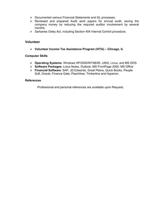  Documented various Financial Statements and GL processes.
 Reviewed and prepared Audit work papers for annual audit, saving the
company money by reducing the required auditor involvement by several
months.
 Sarbanes Oxley Act, including Section 404 Internal Control procedure.
Volunteer
 Volunteer Income Tax Assistance Program (VITA) – Chicago, IL
Computer Skills
 Operating Systems: Windows XP/2000/NT/98/95, UNIX, Linux, and MS DOS
 Software Packages: Lotus Notes, Outlook, MS FrontPage 2000, MS Office
 Financial Software: SAP, JD Edwards, Great Plains, Quick Books, People
Soft, Oracle, Finance Gate, Peachtree, Timberline and Hyperion.
References
Professional and personal references are available upon Request.
 