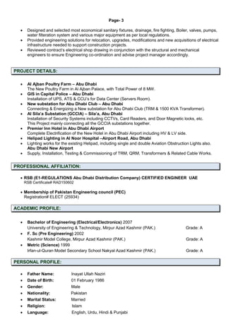 Page- 3
 Designed and selected most economical sanitary fixtures, drainage, fire fighting, Boiler, valves, pumps,
water filteration system and various major equipment as per local regulations.
 Provided engineering solutions for relocation, upgrades, modifications and new acquisitions of electrical
infrastructure needed to support construction projects.
 Reviewed contract‘s electrical shop drawing in conjunction with the structural and mechanical
engineers to ensure Engineering co-ordination and advise project manager accordingly.
PROJECT DETAILS:
 Al Ajban Poultry Farm – Abu Dhabi
The New Poultry Farm in Al Ajban Palace, with Total Power of 8 MW.
 GIS in Capital Police – Abu Dhabi
Installation of UPS, ATS & CCU’s for Data Center (Servers Room).
 New substation for Abu Dhabi Club – Abu Dhabi
Connecting & Energizing a New substation for Abu Dhabi Club (TRM & 1500 KVA Transformer).
 Al Sila’a Substation (GCCIA) – Sila’a, Abu Dhabi
Installation of Security Systems including CCTVs, Card Readers, and Door Magnetic locks, etc.
This Project mainly connecting all the GCCIA substations together.
 Premier Inn Hotel in Abu Dhabi Airport
Complete Electrification of the New Hotel in Abu Dhabi Airport including HV & LV side.
 Helipad Lighting in Al Noor Hospital –Airport Road, Abu Dhabi
 Lighting works for the existing Helipad, including single and double Aviation Obstruction Lights also.
Abu Dhabi New Airport
 Supply, Installation, Testing & Commissioning of TRM, QRM, Transformers & Related Cable Works.
PROFESSIONAL AFFILIATION:
 RSB (E1-REGULATIONS Abu Dhabi Distribution Company) CERTIFIED ENGINEER UAE
RSB Certificate# RAD150602
 Membership of Pakistan Engineering council (PEC)
Registration# ELECT (25934)
ACADEMIC PROFILE:
 Bachelor of Engineering (Electrical/Electronics) 2007
University of Engineering & Technology, Mirpur Azad Kashmir (PAK.) Grade: A
 F. Sc (Pre Engineering) 2002
Kashmir Model College, Mirpur Azad Kashmir (PAK.) Grade: A
 Metric (Science) 1999
Irfan-ul-Quran Model Secondary School Nakyal Azad Kashmir (PAK.) Grade: A
PERSONAL PROFILE:
 Father Name: Inayat Ullah Naziri
 Date of Birth: 01 February 1986
 Gender: Male
 Nationality: Pakistan
 Marital Status: Married
 Religion: Islam
 Language: English, Urdu, Hindi & Punjabi
 