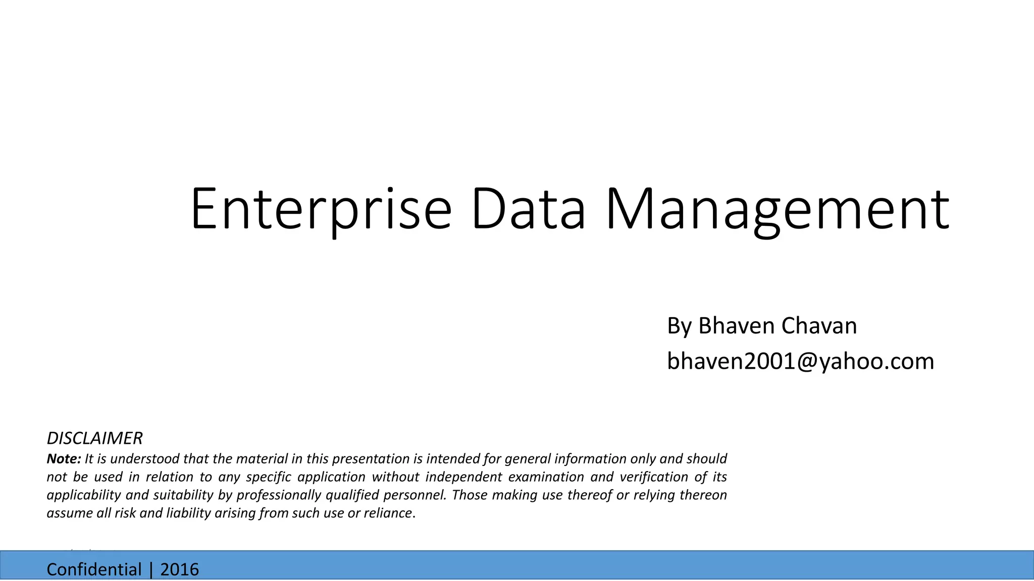 Enterprise Data Management
By Bhaven Chavan
bhaven2001@yahoo.com
6/23/2016
Confidential | 2016
DISCLAIMER
Note: It is understood that the material in this presentation is intended for general information only and should
not be used in relation to any specific application without independent examination and verification of its
applicability and suitability by professionally qualified personnel. Those making use thereof or relying thereon
assume all risk and liability arising from such use or reliance.
 
