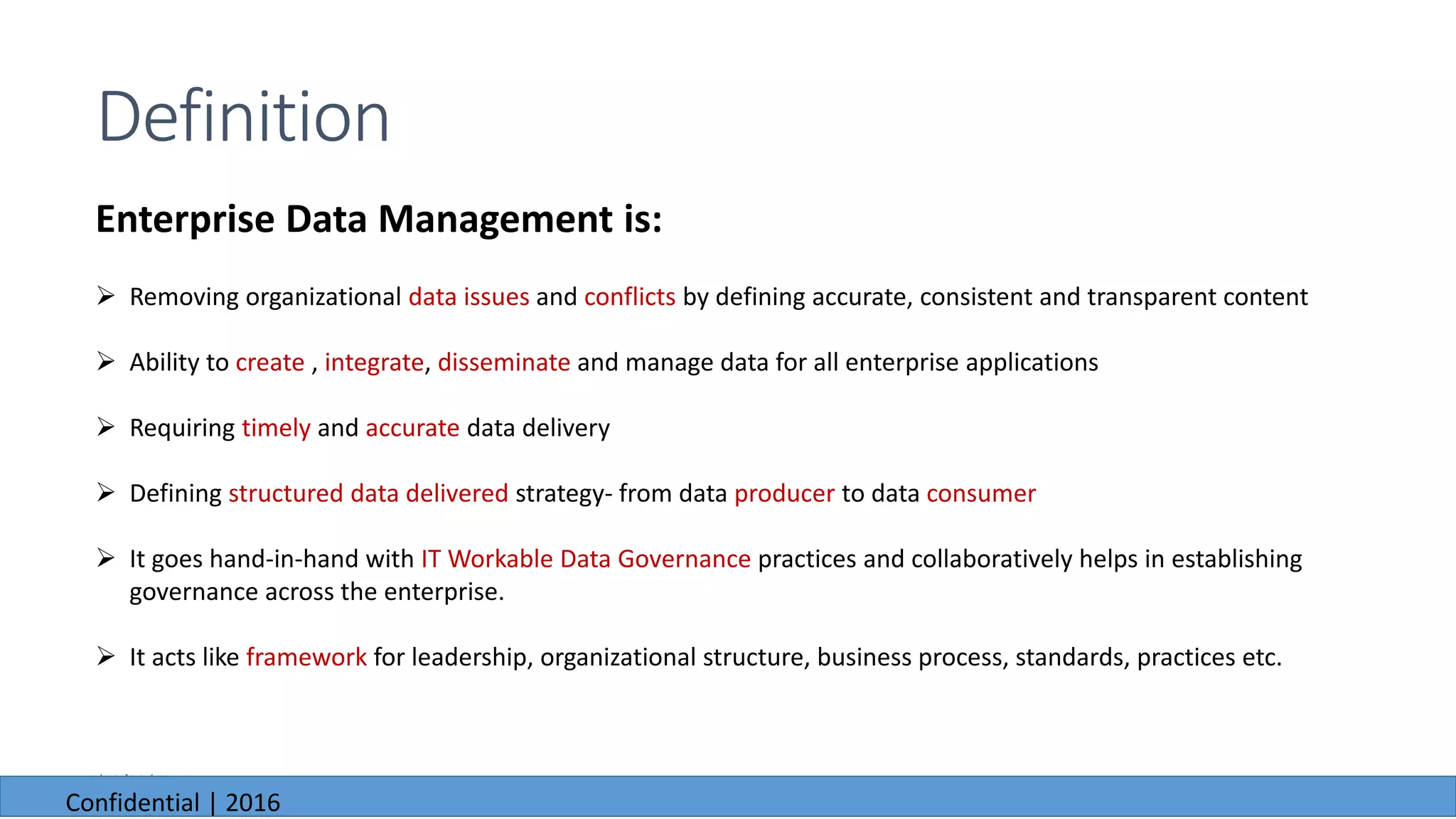 6/23/2016
Definition
Enterprise Data Management is:
 Removing organizational data issues and conflicts by defining accurate, consistent and transparent content
 Ability to create , integrate, disseminate and manage data for all enterprise applications
 Requiring timely and accurate data delivery
 Defining structured data delivered strategy- from data producer to data consumer
 It goes hand-in-hand with IT Workable Data Governance practices and collaboratively helps in establishing
governance across the enterprise.
 It acts like framework for leadership, organizational structure, business process, standards, practices etc.
6/23/2016
Confidential | 2016
 