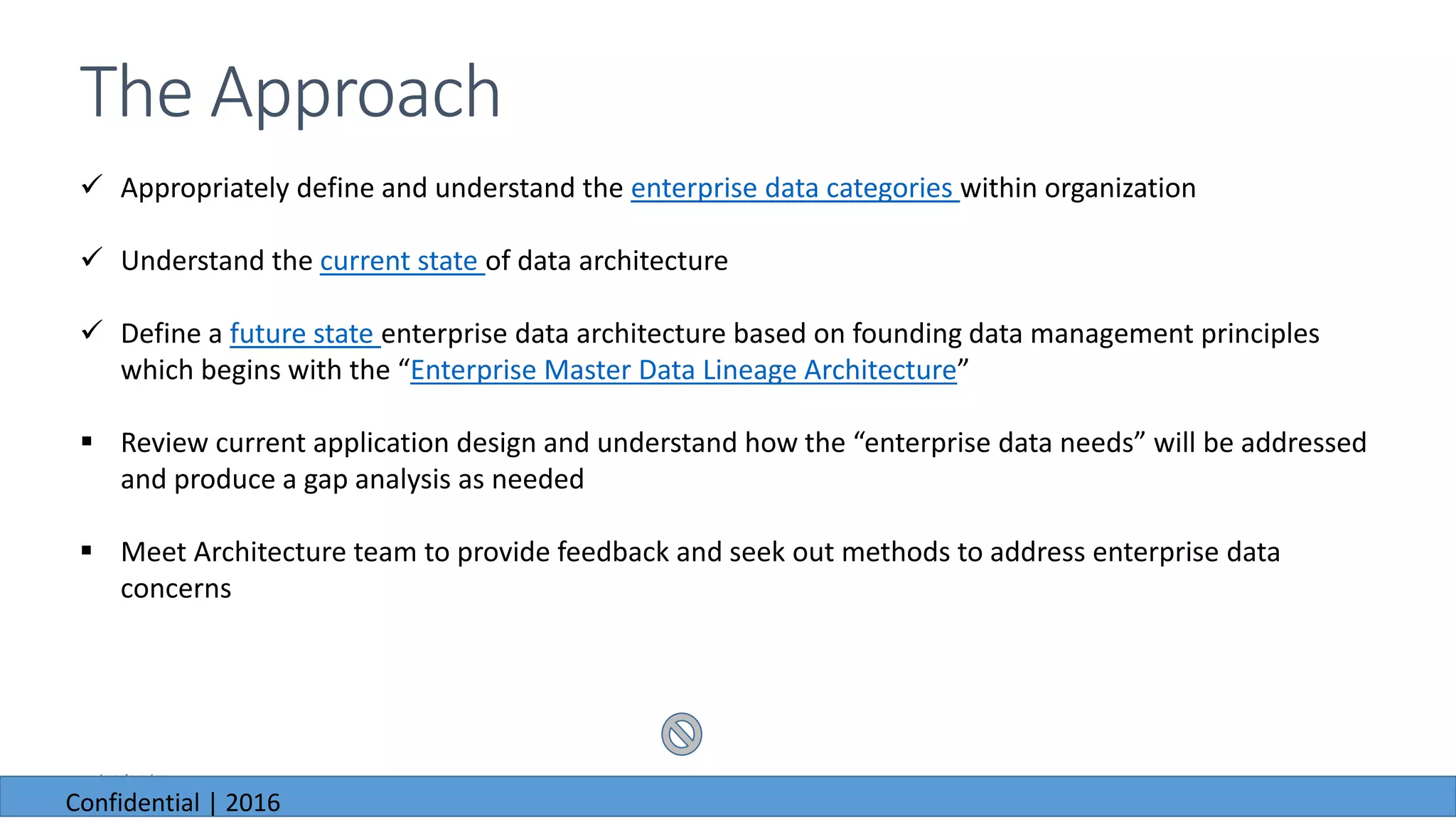 6/23/2016
 Appropriately define and understand the enterprise data categories within organization
 Understand the current state of data architecture
 Define a future state enterprise data architecture based on founding data management principles
which begins with the “Enterprise Master Data Lineage Architecture”
 Review current application design and understand how the “enterprise data needs” will be addressed
and produce a gap analysis as needed
 Meet Architecture team to provide feedback and seek out methods to address enterprise data
concerns
The Approach
6/23/2016
Confidential | 2016
 