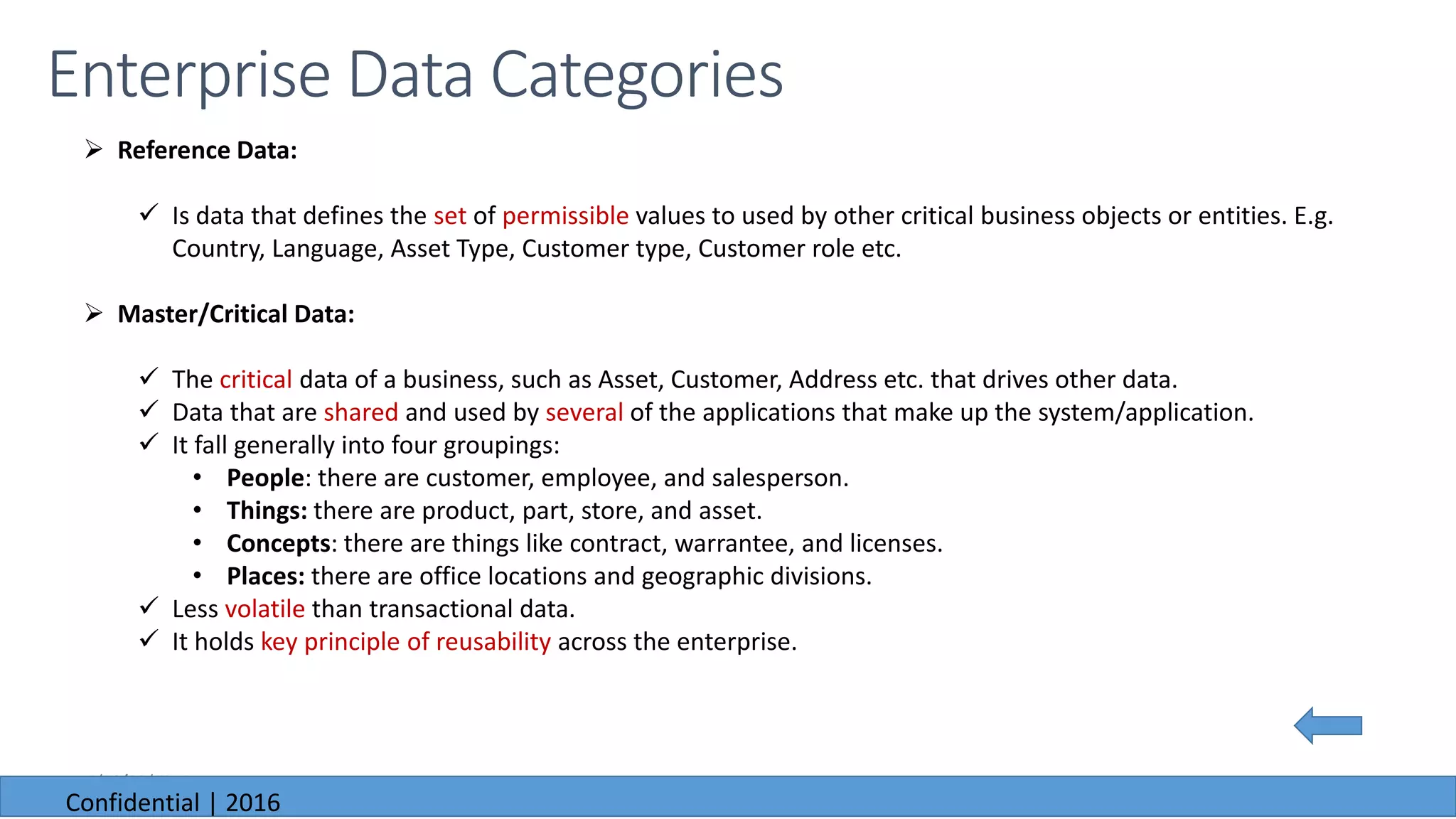 6/23/2016
Enterprise Data Categories
 Reference Data:
 Is data that defines the set of permissible values to used by other critical business objects or entities. E.g.
Country, Language, Asset Type, Customer type, Customer role etc.
 Master/Critical Data:
 The critical data of a business, such as Asset, Customer, Address etc. that drives other data.
 Data that are shared and used by several of the applications that make up the system/application.
 It fall generally into four groupings:
• People: there are customer, employee, and salesperson.
• Things: there are product, part, store, and asset.
• Concepts: there are things like contract, warrantee, and licenses.
• Places: there are office locations and geographic divisions.
 Less volatile than transactional data.
 It holds key principle of reusability across the enterprise.
6/23/2016
Confidential | 2016
 