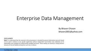 Enterprise Data Management
By Bhaven Chavan
bhaven2001@yahoo.com
6/23/2016
Confidential | 2016
DISCLAIMER
Note: It is understood that the material in this presentation is intended for general information only and should
not be used in relation to any specific application without independent examination and verification of its
applicability and suitability by professionally qualified personnel. Those making use thereof or relying thereon
assume all risk and liability arising from such use or reliance.
 